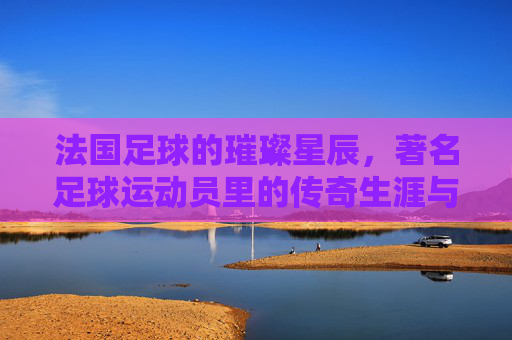 法国足球的璀璨星辰，著名足球运动员里的传奇生涯与时代贡献，法国足球的璀璨星辰，著名足球运动员的传奇生涯与时代贡献