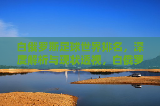 白俄罗斯足球世界排名,深度解析与现状透视,白俄罗斯足球世界排名,深度解析与现状透视