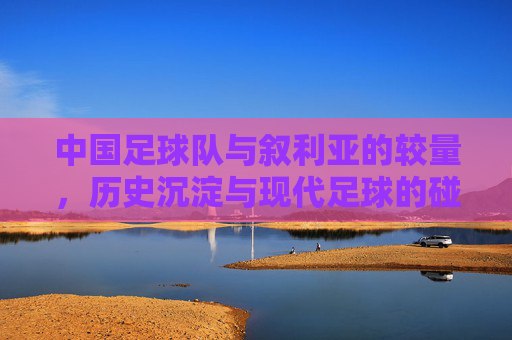 中国足球队与叙利亚的较量,历史沉淀与现代足球的碰撞与反思,中国足球队与叙利亚的较量,历史沉淀与现代足球的碰撞与反思