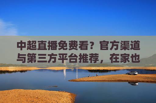 中超直播免费看？官方渠道与第三方平台推荐，在家也能畅享足球盛宴，中超直播免费看？官方渠道与第三方平台推荐，在家也能畅享足球盛宴