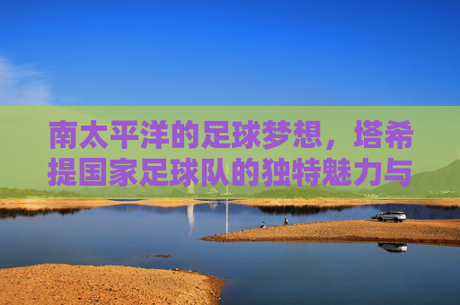 南太平洋的足球梦想,塔希提国家足球队的独特魅力与辉煌瞬间,南太平洋足球梦想,塔希提国家足球队的独特魅力与辉煌瞬间