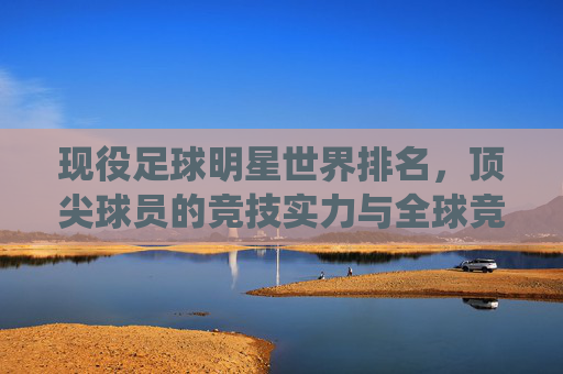 现役足球明星世界排名,顶尖球员的竞技实力与全球竞技格局,现役足球明星世界排名,顶尖球员的竞技实力与全球竞技格局