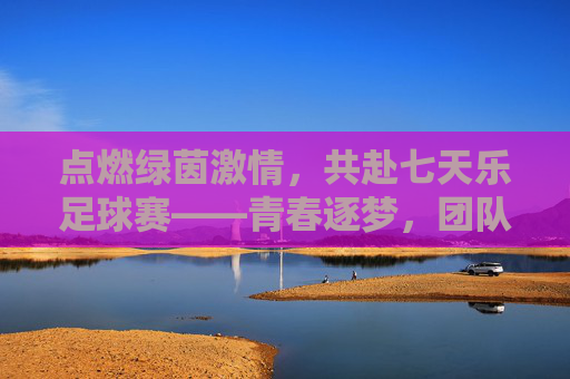 点燃绿茵激情，共赴七天乐足球赛——青春逐梦，团队荣光，点燃绿茵激情，共赴七天乐足球赛——青春逐梦，团队荣光