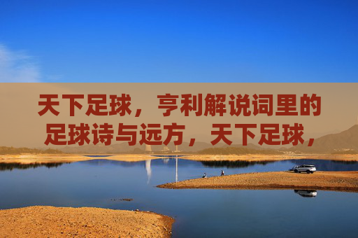 天下足球，亨利解说词里的足球诗与远方，天下足球，亨利解说词里的足球诗与远方