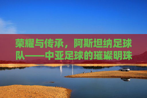 荣耀与传承,阿斯坦纳足球队——中亚足球的璀璨明珠,荣耀与传承,阿斯坦纳足球队——中亚足球的璀璨明珠