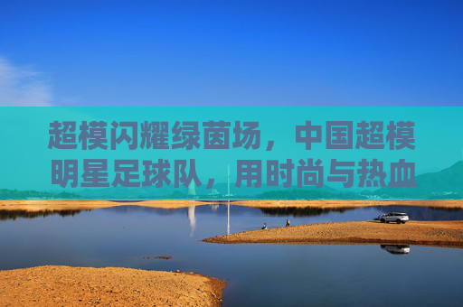 超模闪耀绿茵场，中国超模明星足球队，用时尚与热血重塑足球新风尚，超模闪耀绿茵场，中国超模明星足球队用时尚与热血重塑足球新风尚