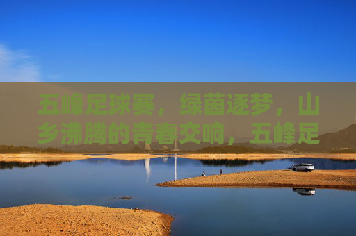 五峰足球赛，绿茵逐梦，山乡沸腾的青春交响，五峰足球赛，绿茵逐梦，山乡沸腾的青春交响