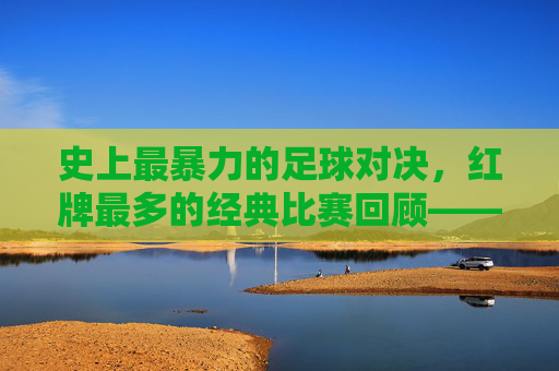 史上最暴力的足球对决，红牌最多的经典比赛回顾——当激情与规则碰撞，足球场上的红牌风暴，史上最暴力的足球对决，红牌最多的经典比赛回顾——当激情与规则碰撞，足球场上的红牌风暴