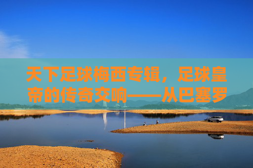 天下足球梅西专辑，足球皇帝的传奇交响——从巴塞罗那到阿根廷的荣耀与坚持，天下足球梅西专辑，足球皇帝的传奇交响——从巴塞罗那到阿根廷的荣耀与坚持