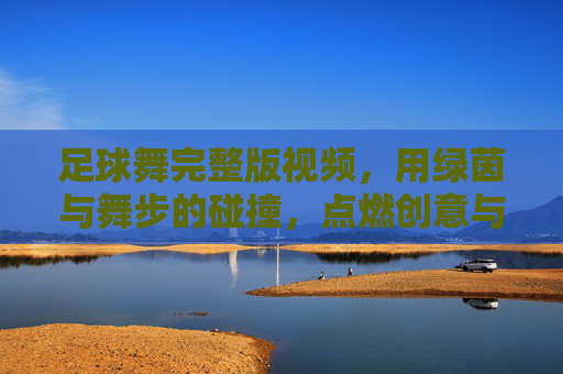 足球舞完整版视频,用绿茵与舞步的碰撞,点燃创意与激情的完美融合,足球舞完整版,绿茵与舞步碰撞,创意激情的完美融合