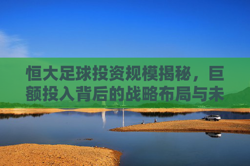 恒大足球投资规模揭秘，巨额投入背后的战略布局与未来展望，恒大足球投资规模揭秘，巨额投入背后的战略布局与未来展望