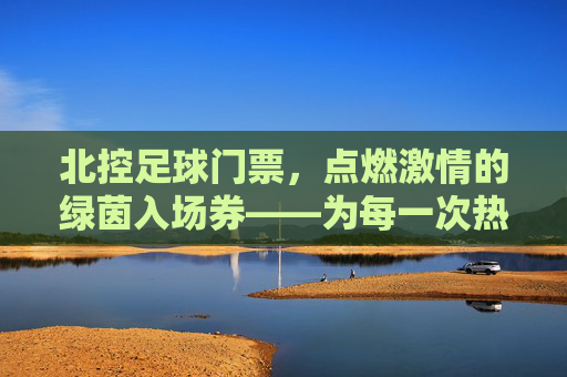 北控足球门票,点燃激情的绿茵入场券——为每一次热血沸腾加冕,北控足球门票,点燃激情的绿茵入场券,为每一次热血沸腾加冕