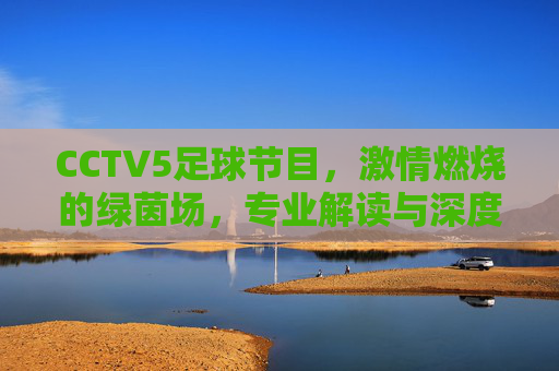 CCTV5足球节目,激情燃烧的绿茵场,专业解读与深度陪伴的体育盛宴,CCTV5足球节目,激情燃烧的绿茵场,专业解读与深度陪伴的体育盛宴