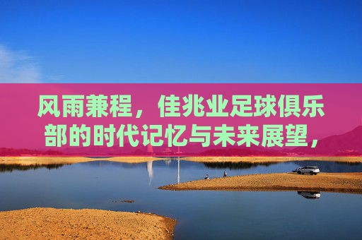 风雨兼程,佳兆业足球俱乐部的时代记忆与未来展望,风雨兼程,佳兆业足球俱乐部的时代记忆与未来展望