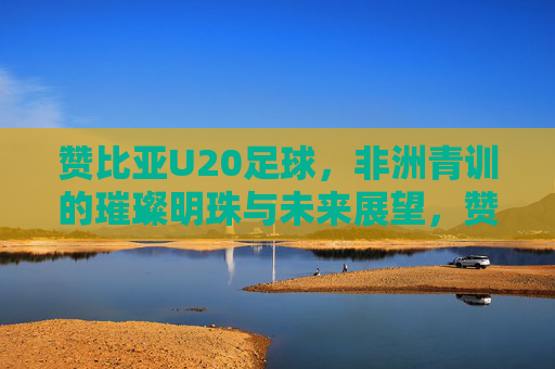 赞比亚U20足球,非洲青训的璀璨明珠与未来展望,赞比亚U20足球,非洲青训的璀璨明珠与未来展望