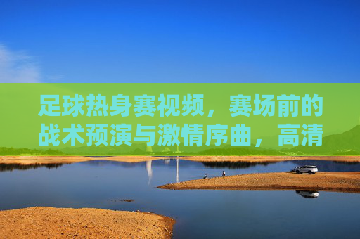 足球热身赛视频,赛场前的战术预演与激情序曲,高清镜头下的足球魅力,足球热身赛,战术预演与激情序曲,高清镜头下的足球魅力