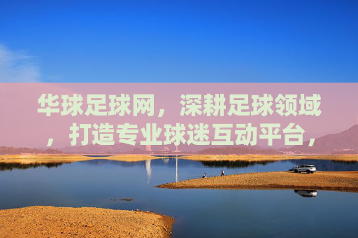 华球足球网，深耕足球领域，打造专业球迷互动平台，华球足球网，深耕足球领域，打造专业球迷互动平台