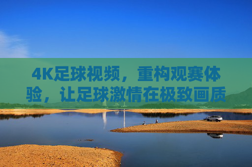 4K足球视频，重构观赛体验，让足球激情在极致画质中绽放，4K足球视频，重构观赛体验，让足球激情在极致画质中绽放
