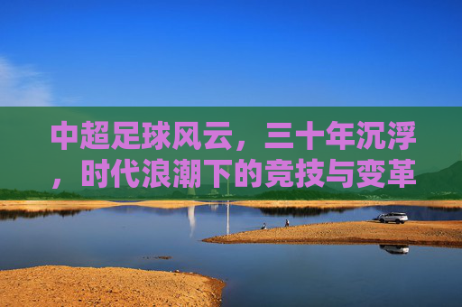 中超足球风云,三十年沉浮,时代浪潮下的竞技与变革