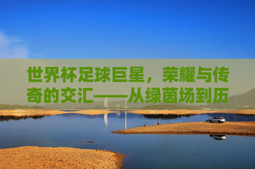 世界杯足球巨星,荣耀与传奇的交汇——从绿茵场到历史长河的璀璨星辰