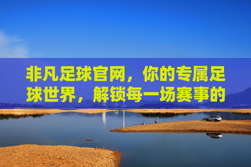 非凡足球官网，你的专属足球世界，解锁每一场赛事的精彩瞬间