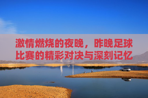 激情燃烧的夜晚，昨晚足球比赛的精彩对决与深刻记忆，激情燃烧的夜晚，足球比赛的精彩对决与深刻记忆