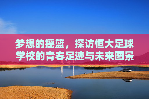 梦想的摇篮,探访恒大足球学校的青春足迹与未来图景