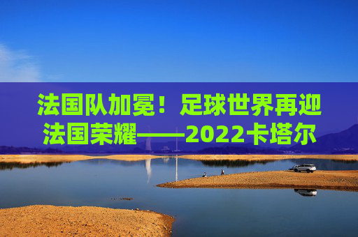 法国队加冕！足球世界再迎法国荣耀——2022卡塔尔世界杯夺冠全记录，法国队加冕！足球世界再迎法国荣耀——2022卡塔尔世界杯夺冠全记录