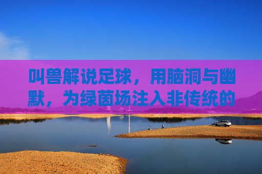 叫兽解说足球,用脑洞与幽默,为绿茵场注入非传统的激情与思考,叫兽解说的足球,用脑洞与幽默为绿茵场注入非传统的激情与思考