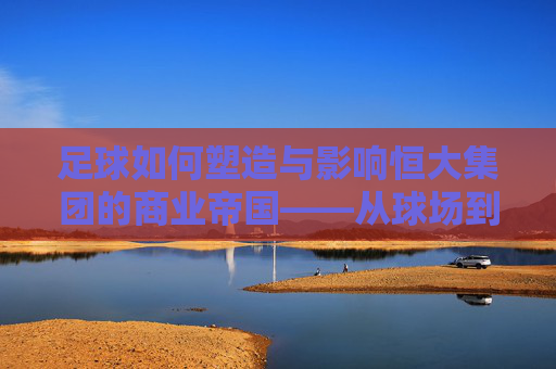 足球如何塑造与影响恒大集团的商业帝国——从球场到市场的跨越与反思，足球如何塑造与影响恒大集团的商业帝国——从球场到市场的跨越与反思