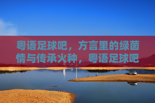 粤语足球吧,方言里的绿茵情与传承火种,粤语足球吧,方言里的绿茵情与传承火种