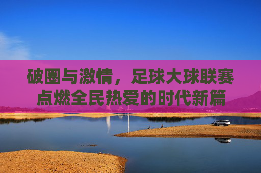 破圈与激情，足球大球联赛点燃全民热爱的时代新篇