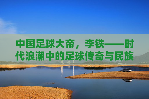 中国足球大帝,李铁——时代浪潮中的足球传奇与民族图腾