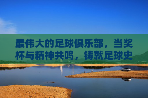 最伟大的足球俱乐部，当奖杯与精神共鸣，铸就足球史上的不朽传奇