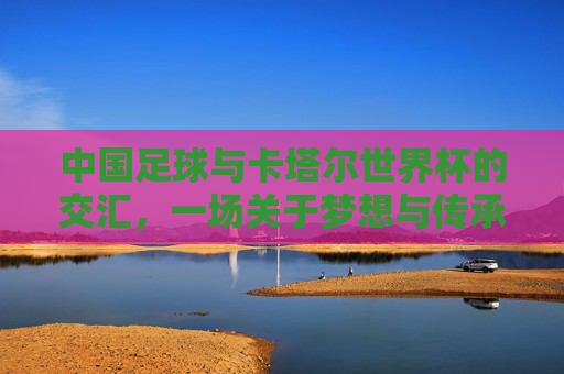 中国足球与卡塔尔世界杯的交汇，一场关于梦想与传承的体育叙事，中国足球与卡塔尔世界杯的交汇，一场关于梦想与传承的体育叙事