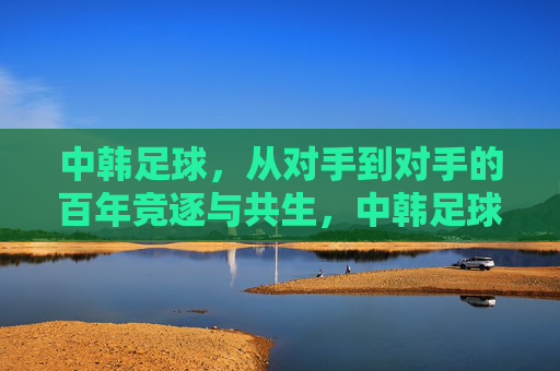 中韩足球,从对手到对手的百年竞逐与共生,中韩足球,从对手到对手的百年竞逐与共生