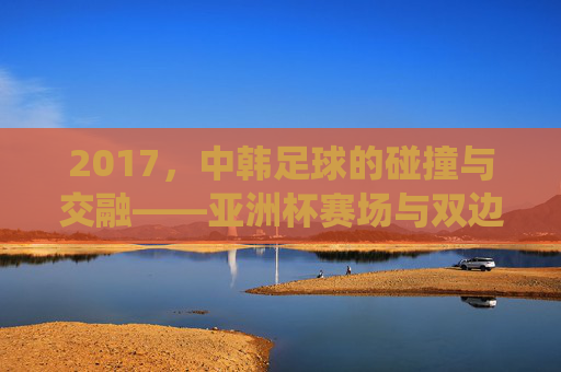 2017，中韩足球的碰撞与交融——亚洲杯赛场与双边赛事中的传统强队博弈，2017中韩足球碰撞与交融，亚洲杯赛场及双边赛事中的传统强队博弈