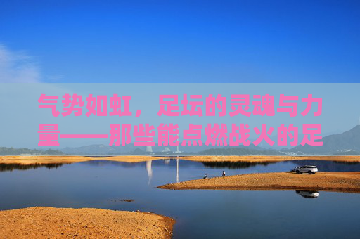 气势如虹，足坛的灵魂与力量——那些能点燃战火的足球队名，气势如虹，足坛的灵魂与力量——那些能点燃战火的足球队名