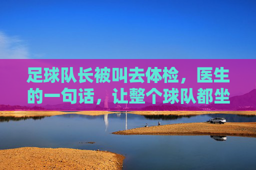 足球队长被叫去体检,医生的一句话,让整个球队都坐不住了,足球队长体检,医生一句话让整个球队坐不住