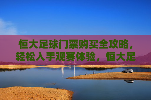 恒大足球门票购买全攻略，轻松入手观赛体验，恒大足球门票购买全攻略，轻松入手观赛体验
