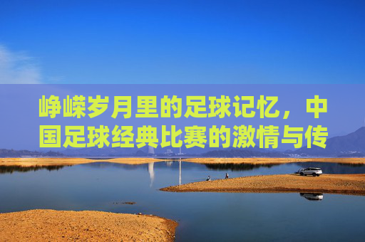 峥嵘岁月里的足球记忆，中国足球经典比赛的激情与传承，峥嵘岁月里的足球记忆，经典比赛的激情与传承