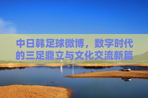中日韩足球微博,数字时代的三足鼎立与文化交流新篇章,中日韩足球微博,数字时代的三足鼎立与文化交流新篇章