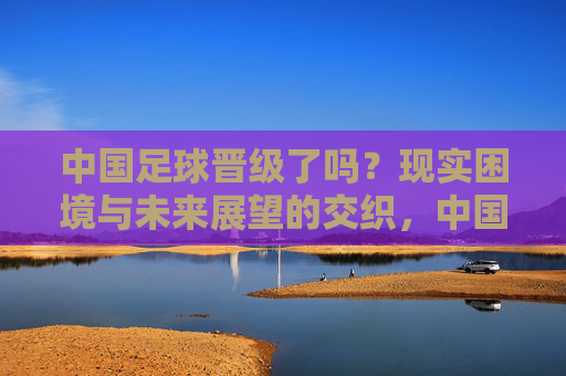 中国足球晋级了吗?现实困境与未来展望的交织,中国足球晋级了吗?现实困境与未来展望的交织