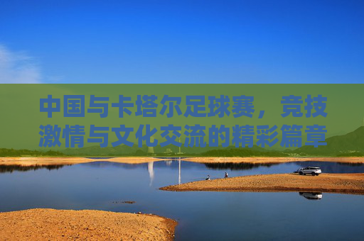 中国与卡塔尔足球赛,竞技激情与文化交流的精彩篇章,中国与卡塔尔足球赛,竞技激情与文化交流的精彩篇章