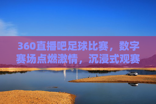 360直播吧足球比赛,数字赛场点燃激情,沉浸式观赛体验重塑球迷互动,360直播吧足球比赛,数字赛场点燃激情,沉浸式观赛体验重塑球迷互动