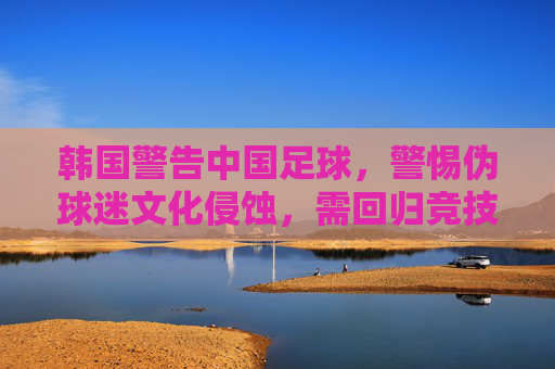 韩国警告中国足球，警惕伪球迷文化侵蚀，需回归竞技本真，韩国警告中国足球，警惕伪球迷文化侵蚀，需回归竞技本真
