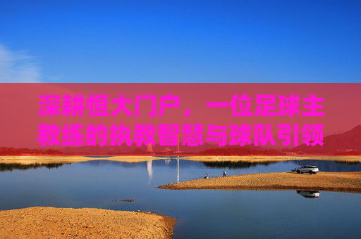 深耕恒大门户,一位足球主教练的执教智慧与球队引领之路,深耕恒大门户,一位足球主教练的执教智慧与球队引领之路