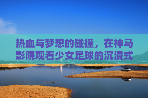 热血与梦想的碰撞，在神马影院观看少女足球的沉浸式体验，热血与梦想的碰撞，神马影院带你沉浸式体验少女足球的燃情魅力