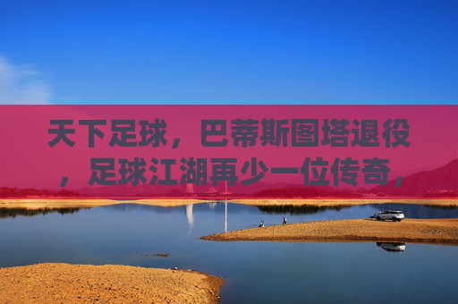 天下足球,巴蒂斯图塔退役,足球江湖再少一位传奇,天下足球,巴蒂斯图塔退役,足球江湖再少一位传奇