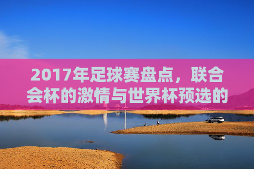 2017年足球赛盘点,联合会杯的激情与世界杯预选的鏖战,2017年足球赛盘点,联合会杯激情与世界杯预选鏖战